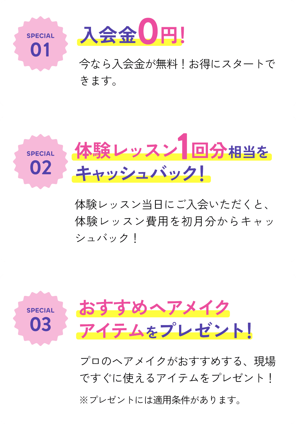 SPECIAL 01 入会金0円！ SPECIAL 02 体験レッスン1回分相当をキャッシュバック！ SPECIAL 03 おすすめヘアメイクアイテムをプレゼント！
